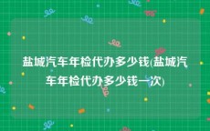 盐城汽车年检代办多少钱(盐城汽车年检代办多少钱一次)