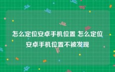 怎么定位安卓手机位置 怎么定位安卓手机位置不被发现