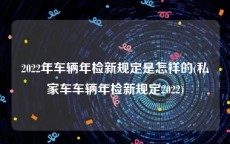 2022年车辆年检新规定是怎样的(私家车车辆年检新规定2022)