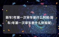 新车2年第一次审车是什么时候(新车2年第一次审车是什么时候呢)