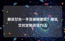 潮流女包一手货源哪里找？潮流女包定制进货方法