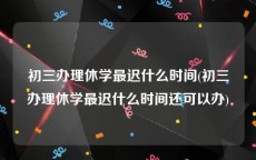 初三办理休学最迟什么时间(初三办理休学最迟什么时间还可以办)