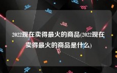 2022现在卖得最火的商品(2022现在卖得最火的商品是什么)