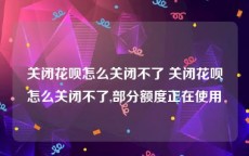 关闭花呗怎么关闭不了 关闭花呗怎么关闭不了,部分额度正在使用