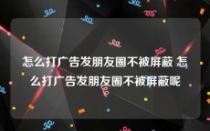 怎么打广告发朋友圈不被屏蔽 怎么打广告发朋友圈不被屏蔽呢