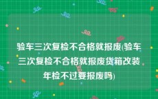 验车三次复检不合格就报废(验车三次复检不合格就报废货箱改装年检不过要报废吗)