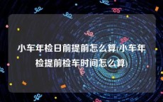 小车年检日前提前怎么算(小车年检提前检车时间怎么算)