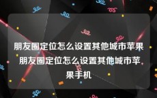 朋友圈定位怎么设置其他城市苹果 朋友圈定位怎么设置其他城市苹果手机