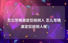 怎么发精准定位给别人 怎么发精准定位给别人呢