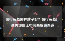 骑行头盔哪种牌子好？骑行头盔厂商内部价无中间商货源渠道