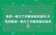 焦虑一般几个月躯体症状消失(不吃药焦虑一般几个月躯体症状消失了)