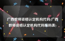 广西教师资格认定机构代码(广西教师资格认定机构代码编码表)