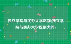 独立学院与民办大学区别(独立学院与民办大学区别大吗)