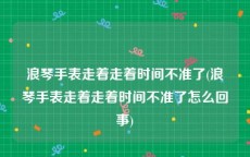 浪琴手表走着走着时间不准了(浪琴手表走着走着时间不准了怎么回事)