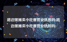 路边摆摊卖小吃要营业执照吗(路边摆摊卖小吃要营业执照吗)