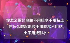 你怎么做起泡胶不用胶水不用粘土 你怎么做起泡胶不用胶水不用粘土不用成形水