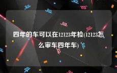 四年的车可以在12123年检(12123怎么审车四年车)