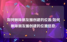 如何删除朋友圈创建的位置(如何删除朋友圈创建的位置信息)