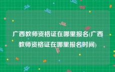 广西教师资格证在哪里报名(广西教师资格证在哪里报名时间)