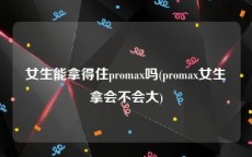 女生能拿得住promax吗(promax女生拿会不会大)