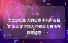 怎么定位别人的安卓手机所在位置 怎么定位别人的安卓手机所在位置信息