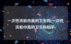 一次性洗脸巾真的卫生吗(一次性洗脸巾真的卫生吗知乎)