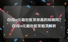 白沟10元箱包批发你真的知晓吗？白沟10元箱包批发相关解析