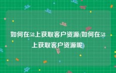 如何在58上获取客户资源(如何在58上获取客户资源呢)