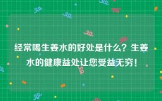 经常喝生姜水的好处是什么？生姜水的健康益处让您受益无穷！