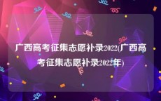 广西高考征集志愿补录2022(广西高考征集志愿补录2022年)