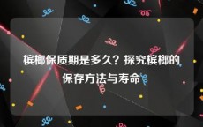 槟榔保质期是多久？探究槟榔的保存方法与寿命