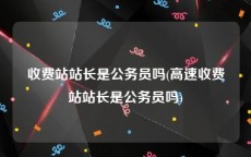 收费站站长是公务员吗(高速收费站站长是公务员吗)