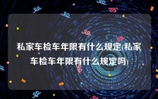 私家车检车年限有什么规定(私家车检车年限有什么规定吗)