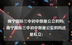 南宁国际三中初中部是公立的吗(南宁国际三中初中部是公立的吗还是私立)