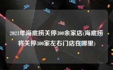 2021年海底捞关停300余家店(海底捞将关停300家左右门店在哪里)