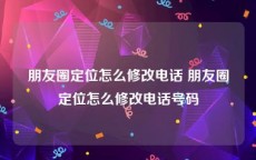 朋友圈定位怎么修改电话 朋友圈定位怎么修改电话号码