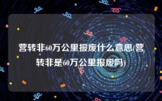 营转非60万公里报废什么意思(营转非是60万公里报废吗)