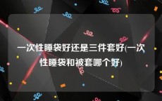 一次性睡袋好还是三件套好(一次性睡袋和被套哪个好)