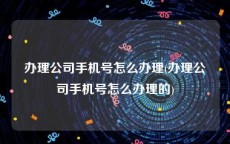 办理公司手机号怎么办理(办理公司手机号怎么办理的)