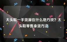 大头鞋一手货源在什么地方找？大头鞋零售拿货方法