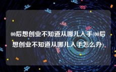 00后想创业不知道从哪儿入手(00后想创业不知道从哪儿入手怎么办)