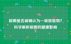 槟榔是否被确认为一级致癌物？科学解析槟榔的健康影响