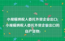 小规模纳税人委托外贸企业出口(小规模纳税人委托外贸企业出口的自产货物)