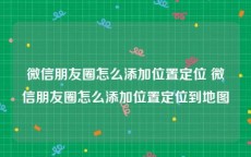 微信朋友圈怎么添加位置定位 微信朋友圈怎么添加位置定位到地图