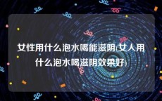 女性用什么泡水喝能滋阴(女人用什么泡水喝滋阴效果好)