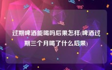 过期啤酒能喝吗后果怎样(啤酒过期三个月喝了什么后果)