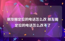 朋友圈定位的电话怎么改 朋友圈定位的电话怎么改不了