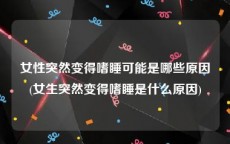 女性突然变得嗜睡可能是哪些原因(女生突然变得嗜睡是什么原因)