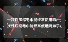 一次性压缩毛巾能经常使用吗(一次性压缩毛巾能经常使用吗知乎)