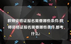 教师资格证报名需要哪些条件(教师资格证报名需要哪些条件,都考什么)